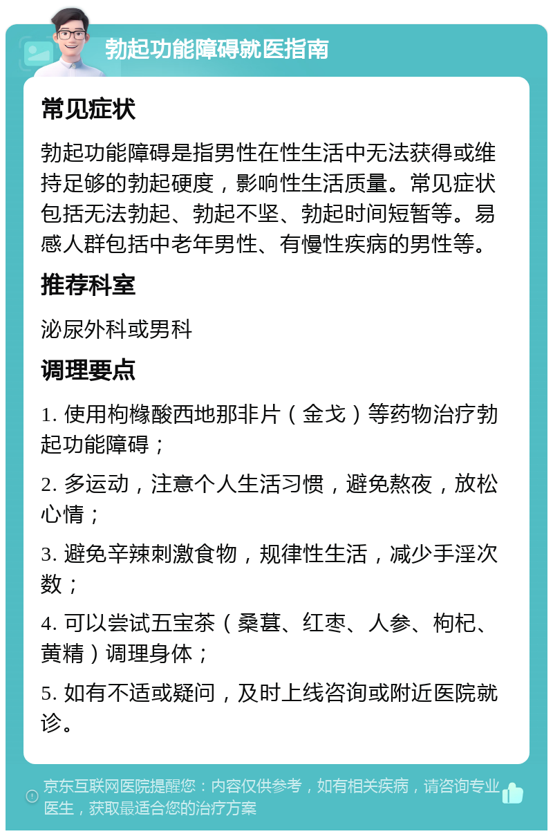 勃起功能障碍就医指南 常见症状 勃起功能障碍是指男性在性生活中无法获得或维持足够的勃起硬度，影响性生活质量。常见症状包括无法勃起、勃起不坚、勃起时间短暂等。易感人群包括中老年男性、有慢性疾病的男性等。 推荐科室 泌尿外科或男科 调理要点 1. 使用枸橼酸西地那非片（金戈）等药物治疗勃起功能障碍； 2. 多运动，注意个人生活习惯，避免熬夜，放松心情； 3. 避免辛辣刺激食物，规律性生活，减少手淫次数； 4. 可以尝试五宝茶（桑葚、红枣、人参、枸杞、黄精）调理身体； 5. 如有不适或疑问，及时上线咨询或附近医院就诊。