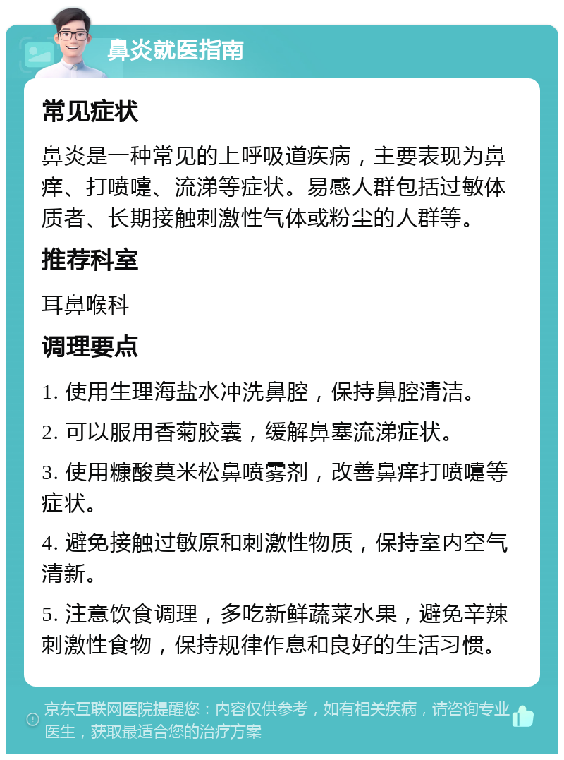 鼻炎就医指南 常见症状 鼻炎是一种常见的上呼吸道疾病，主要表现为鼻痒、打喷嚏、流涕等症状。易感人群包括过敏体质者、长期接触刺激性气体或粉尘的人群等。 推荐科室 耳鼻喉科 调理要点 1. 使用生理海盐水冲洗鼻腔，保持鼻腔清洁。 2. 可以服用香菊胶囊，缓解鼻塞流涕症状。 3. 使用糠酸莫米松鼻喷雾剂，改善鼻痒打喷嚏等症状。 4. 避免接触过敏原和刺激性物质，保持室内空气清新。 5. 注意饮食调理，多吃新鲜蔬菜水果，避免辛辣刺激性食物，保持规律作息和良好的生活习惯。