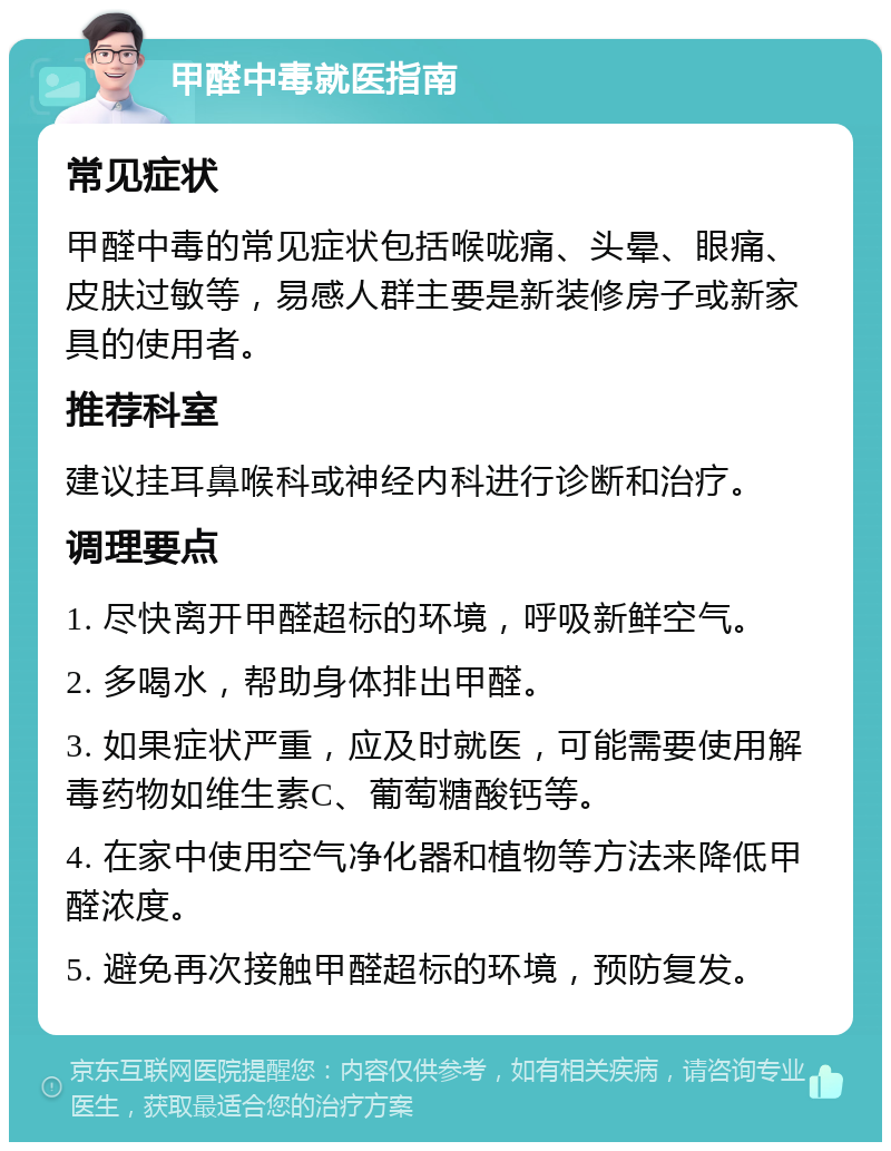 甲醛中毒就医指南 常见症状 甲醛中毒的常见症状包括喉咙痛、头晕、眼痛、皮肤过敏等，易感人群主要是新装修房子或新家具的使用者。 推荐科室 建议挂耳鼻喉科或神经内科进行诊断和治疗。 调理要点 1. 尽快离开甲醛超标的环境，呼吸新鲜空气。 2. 多喝水，帮助身体排出甲醛。 3. 如果症状严重，应及时就医，可能需要使用解毒药物如维生素C、葡萄糖酸钙等。 4. 在家中使用空气净化器和植物等方法来降低甲醛浓度。 5. 避免再次接触甲醛超标的环境，预防复发。