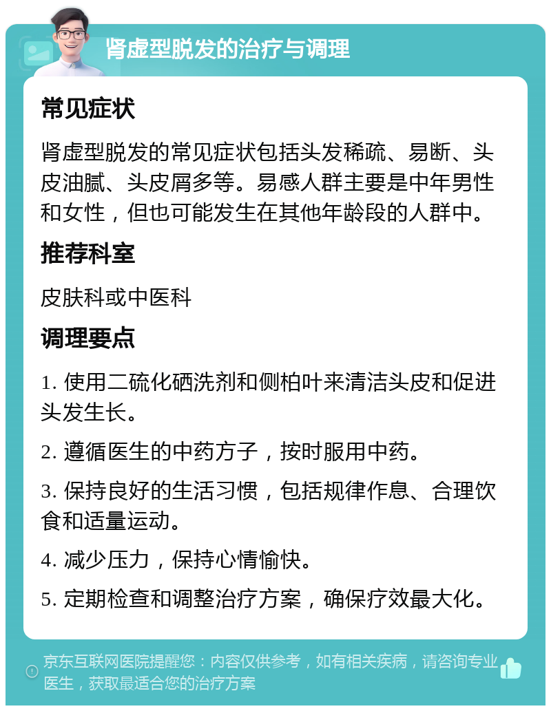 肾虚型脱发的治疗与调理 常见症状 肾虚型脱发的常见症状包括头发稀疏、易断、头皮油腻、头皮屑多等。易感人群主要是中年男性和女性，但也可能发生在其他年龄段的人群中。 推荐科室 皮肤科或中医科 调理要点 1. 使用二硫化硒洗剂和侧柏叶来清洁头皮和促进头发生长。 2. 遵循医生的中药方子，按时服用中药。 3. 保持良好的生活习惯，包括规律作息、合理饮食和适量运动。 4. 减少压力，保持心情愉快。 5. 定期检查和调整治疗方案，确保疗效最大化。