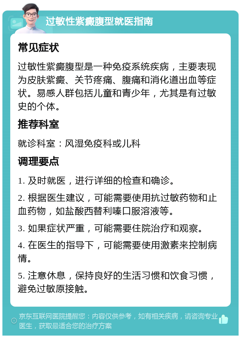 过敏性紫癜腹型就医指南 常见症状 过敏性紫癜腹型是一种免疫系统疾病，主要表现为皮肤紫癜、关节疼痛、腹痛和消化道出血等症状。易感人群包括儿童和青少年，尤其是有过敏史的个体。 推荐科室 就诊科室：风湿免疫科或儿科 调理要点 1. 及时就医，进行详细的检查和确诊。 2. 根据医生建议，可能需要使用抗过敏药物和止血药物，如盐酸西替利嗪口服溶液等。 3. 如果症状严重，可能需要住院治疗和观察。 4. 在医生的指导下，可能需要使用激素来控制病情。 5. 注意休息，保持良好的生活习惯和饮食习惯，避免过敏原接触。