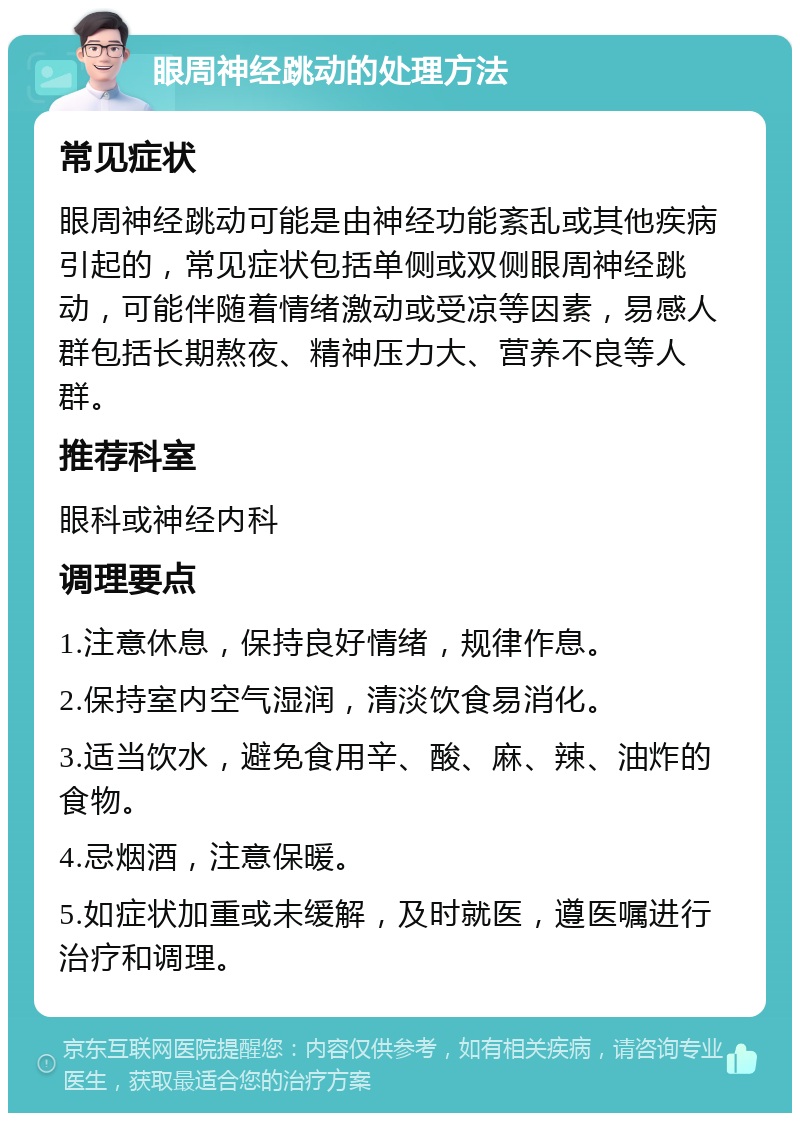 眼周神经跳动的处理方法 常见症状 眼周神经跳动可能是由神经功能紊乱或其他疾病引起的，常见症状包括单侧或双侧眼周神经跳动，可能伴随着情绪激动或受凉等因素，易感人群包括长期熬夜、精神压力大、营养不良等人群。 推荐科室 眼科或神经内科 调理要点 1.注意休息，保持良好情绪，规律作息。 2.保持室内空气湿润，清淡饮食易消化。 3.适当饮水，避免食用辛、酸、麻、辣、油炸的食物。 4.忌烟酒，注意保暖。 5.如症状加重或未缓解，及时就医，遵医嘱进行治疗和调理。