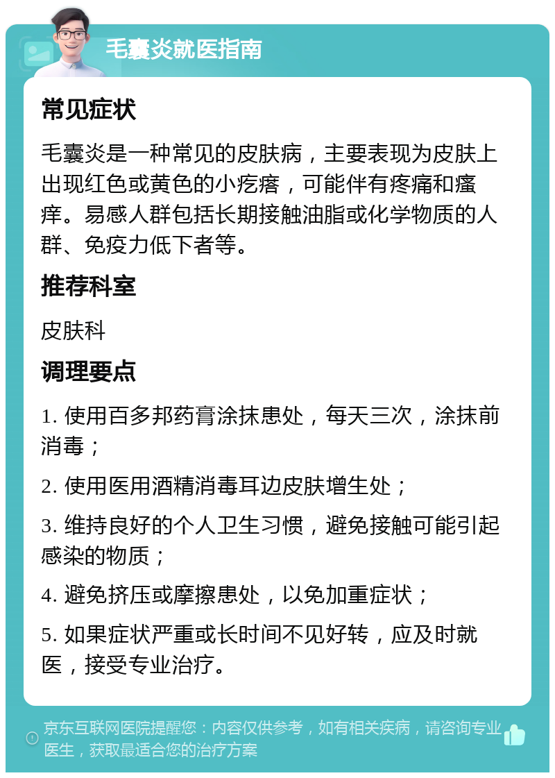 毛囊炎就医指南 常见症状 毛囊炎是一种常见的皮肤病，主要表现为皮肤上出现红色或黄色的小疙瘩，可能伴有疼痛和瘙痒。易感人群包括长期接触油脂或化学物质的人群、免疫力低下者等。 推荐科室 皮肤科 调理要点 1. 使用百多邦药膏涂抹患处，每天三次，涂抹前消毒； 2. 使用医用酒精消毒耳边皮肤增生处； 3. 维持良好的个人卫生习惯，避免接触可能引起感染的物质； 4. 避免挤压或摩擦患处，以免加重症状； 5. 如果症状严重或长时间不见好转，应及时就医，接受专业治疗。