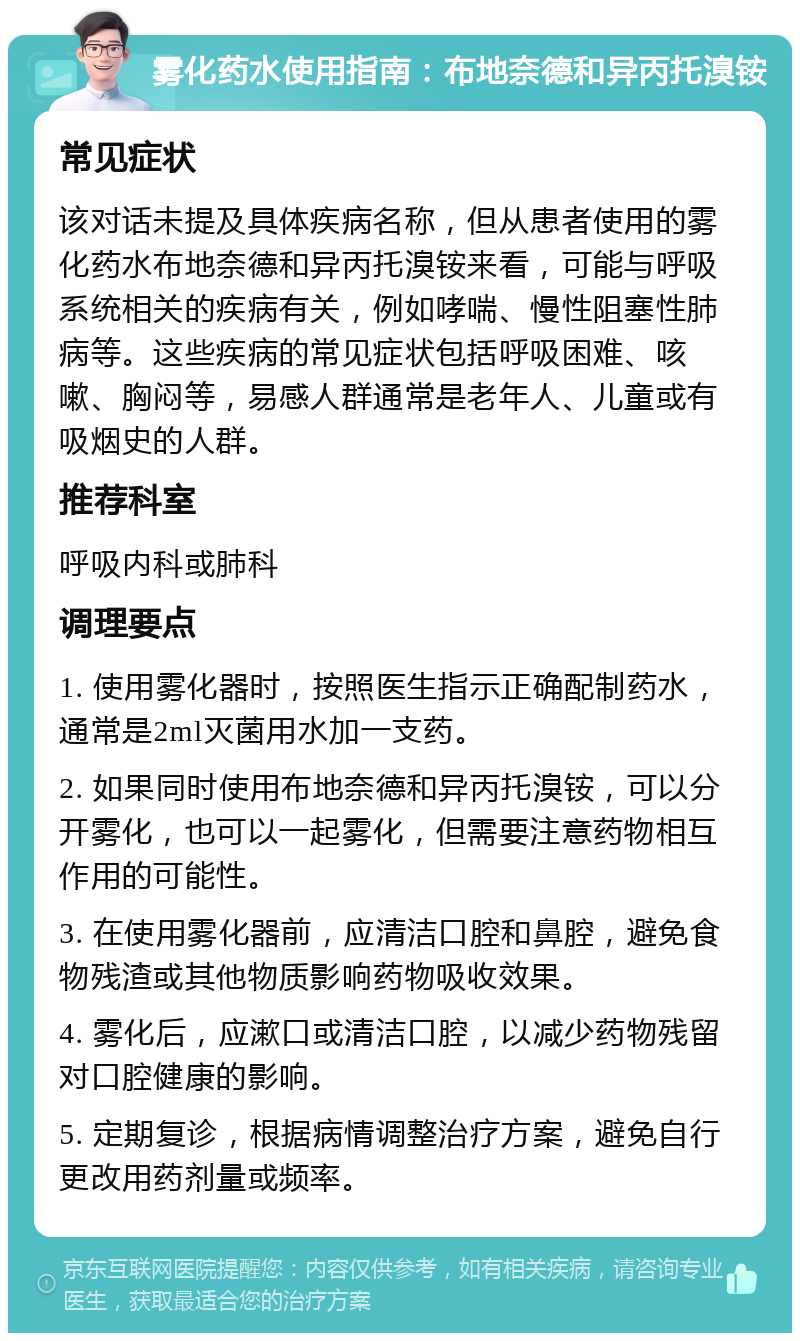 雾化药水使用指南：布地奈德和异丙托溴铵 常见症状 该对话未提及具体疾病名称，但从患者使用的雾化药水布地奈德和异丙托溴铵来看，可能与呼吸系统相关的疾病有关，例如哮喘、慢性阻塞性肺病等。这些疾病的常见症状包括呼吸困难、咳嗽、胸闷等，易感人群通常是老年人、儿童或有吸烟史的人群。 推荐科室 呼吸内科或肺科 调理要点 1. 使用雾化器时，按照医生指示正确配制药水，通常是2ml灭菌用水加一支药。 2. 如果同时使用布地奈德和异丙托溴铵，可以分开雾化，也可以一起雾化，但需要注意药物相互作用的可能性。 3. 在使用雾化器前，应清洁口腔和鼻腔，避免食物残渣或其他物质影响药物吸收效果。 4. 雾化后，应漱口或清洁口腔，以减少药物残留对口腔健康的影响。 5. 定期复诊，根据病情调整治疗方案，避免自行更改用药剂量或频率。