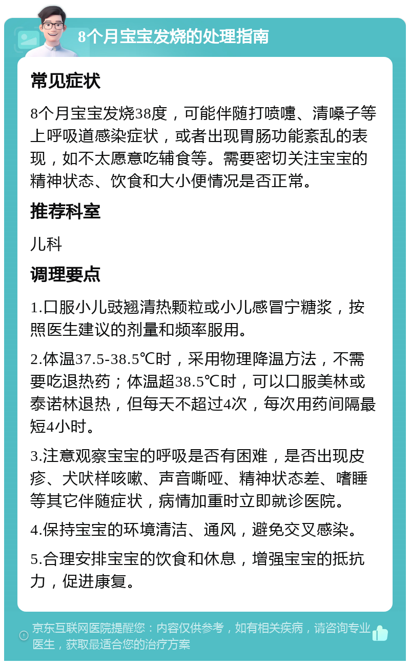 8个月宝宝发烧的处理指南 常见症状 8个月宝宝发烧38度，可能伴随打喷嚏、清嗓子等上呼吸道感染症状，或者出现胃肠功能紊乱的表现，如不太愿意吃辅食等。需要密切关注宝宝的精神状态、饮食和大小便情况是否正常。 推荐科室 儿科 调理要点 1.口服小儿豉翘清热颗粒或小儿感冒宁糖浆，按照医生建议的剂量和频率服用。 2.体温37.5-38.5℃时，采用物理降温方法，不需要吃退热药；体温超38.5℃时，可以口服美林或泰诺林退热，但每天不超过4次，每次用药间隔最短4小时。 3.注意观察宝宝的呼吸是否有困难，是否出现皮疹、犬吠样咳嗽、声音嘶哑、精神状态差、嗜睡等其它伴随症状，病情加重时立即就诊医院。 4.保持宝宝的环境清洁、通风，避免交叉感染。 5.合理安排宝宝的饮食和休息，增强宝宝的抵抗力，促进康复。