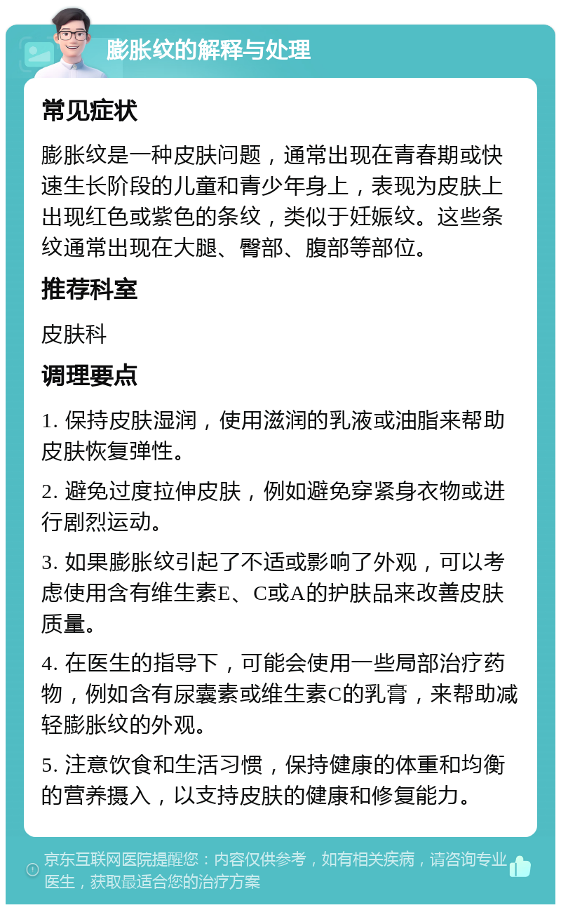 膨胀纹的解释与处理 常见症状 膨胀纹是一种皮肤问题，通常出现在青春期或快速生长阶段的儿童和青少年身上，表现为皮肤上出现红色或紫色的条纹，类似于妊娠纹。这些条纹通常出现在大腿、臀部、腹部等部位。 推荐科室 皮肤科 调理要点 1. 保持皮肤湿润，使用滋润的乳液或油脂来帮助皮肤恢复弹性。 2. 避免过度拉伸皮肤，例如避免穿紧身衣物或进行剧烈运动。 3. 如果膨胀纹引起了不适或影响了外观，可以考虑使用含有维生素E、C或A的护肤品来改善皮肤质量。 4. 在医生的指导下，可能会使用一些局部治疗药物，例如含有尿囊素或维生素C的乳膏，来帮助减轻膨胀纹的外观。 5. 注意饮食和生活习惯，保持健康的体重和均衡的营养摄入，以支持皮肤的健康和修复能力。