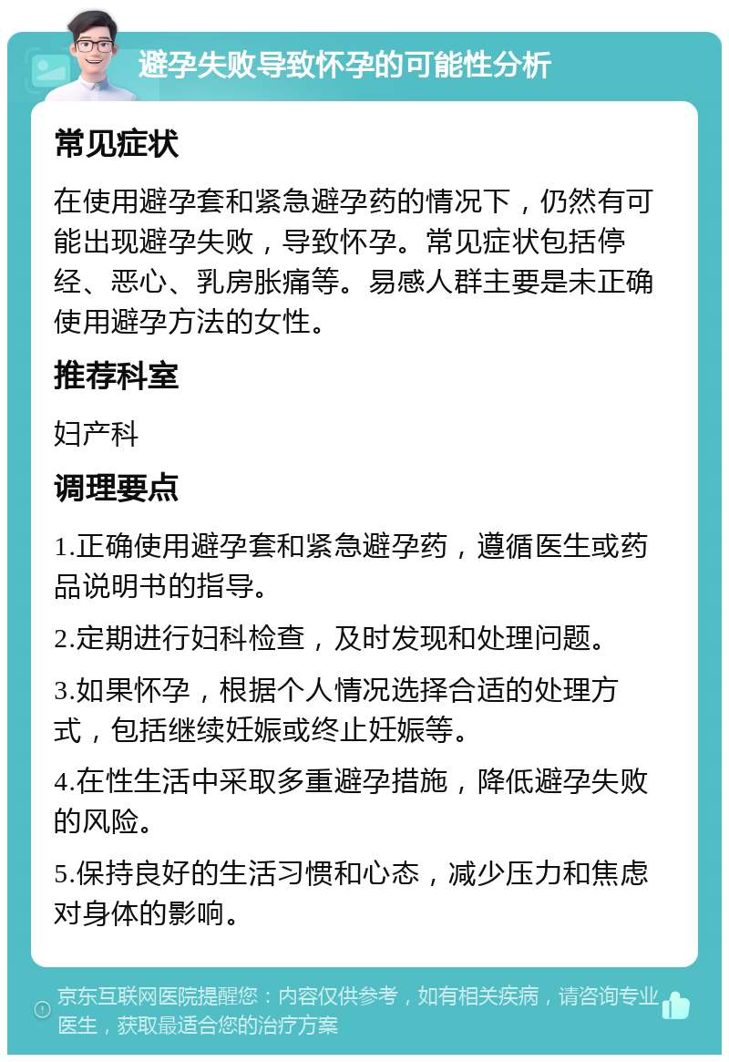 避孕失败导致怀孕的可能性分析 常见症状 在使用避孕套和紧急避孕药的情况下，仍然有可能出现避孕失败，导致怀孕。常见症状包括停经、恶心、乳房胀痛等。易感人群主要是未正确使用避孕方法的女性。 推荐科室 妇产科 调理要点 1.正确使用避孕套和紧急避孕药，遵循医生或药品说明书的指导。 2.定期进行妇科检查，及时发现和处理问题。 3.如果怀孕，根据个人情况选择合适的处理方式，包括继续妊娠或终止妊娠等。 4.在性生活中采取多重避孕措施，降低避孕失败的风险。 5.保持良好的生活习惯和心态，减少压力和焦虑对身体的影响。