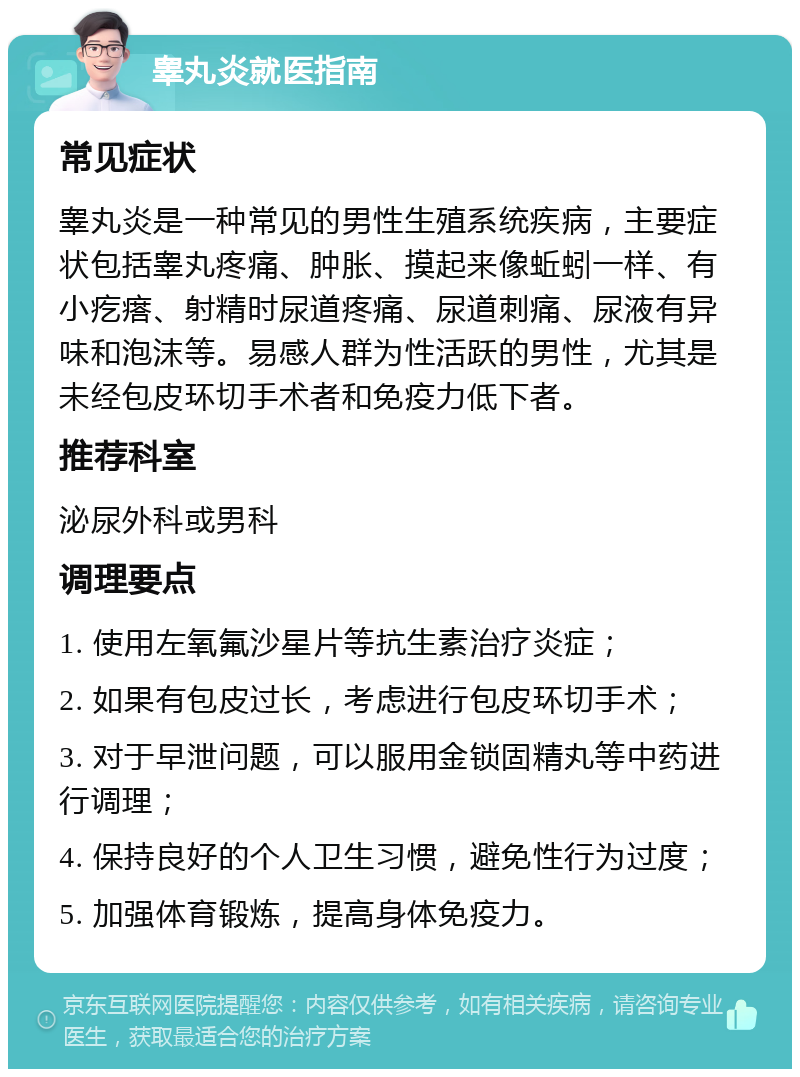 睾丸炎就医指南 常见症状 睾丸炎是一种常见的男性生殖系统疾病，主要症状包括睾丸疼痛、肿胀、摸起来像蚯蚓一样、有小疙瘩、射精时尿道疼痛、尿道刺痛、尿液有异味和泡沫等。易感人群为性活跃的男性，尤其是未经包皮环切手术者和免疫力低下者。 推荐科室 泌尿外科或男科 调理要点 1. 使用左氧氟沙星片等抗生素治疗炎症； 2. 如果有包皮过长，考虑进行包皮环切手术； 3. 对于早泄问题，可以服用金锁固精丸等中药进行调理； 4. 保持良好的个人卫生习惯，避免性行为过度； 5. 加强体育锻炼，提高身体免疫力。