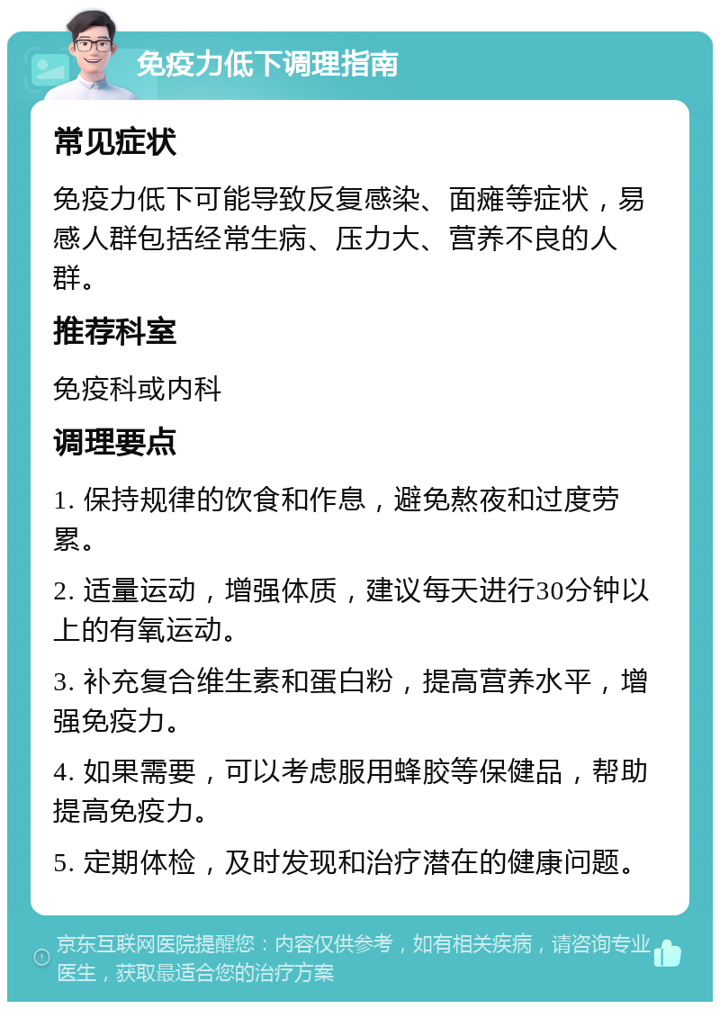 免疫力低下调理指南 常见症状 免疫力低下可能导致反复感染、面瘫等症状，易感人群包括经常生病、压力大、营养不良的人群。 推荐科室 免疫科或内科 调理要点 1. 保持规律的饮食和作息，避免熬夜和过度劳累。 2. 适量运动，增强体质，建议每天进行30分钟以上的有氧运动。 3. 补充复合维生素和蛋白粉，提高营养水平，增强免疫力。 4. 如果需要，可以考虑服用蜂胶等保健品，帮助提高免疫力。 5. 定期体检，及时发现和治疗潜在的健康问题。