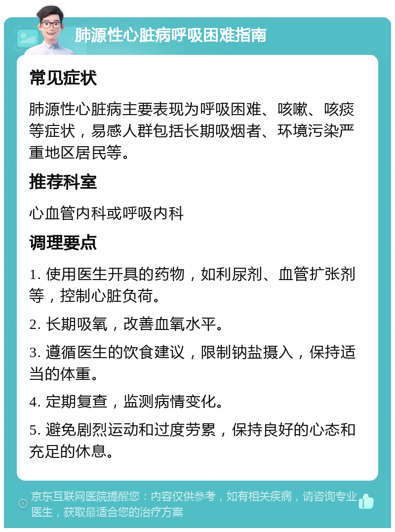 肺源性心脏病呼吸困难指南 常见症状 肺源性心脏病主要表现为呼吸困难、咳嗽、咳痰等症状，易感人群包括长期吸烟者、环境污染严重地区居民等。 推荐科室 心血管内科或呼吸内科 调理要点 1. 使用医生开具的药物，如利尿剂、血管扩张剂等，控制心脏负荷。 2. 长期吸氧，改善血氧水平。 3. 遵循医生的饮食建议，限制钠盐摄入，保持适当的体重。 4. 定期复查，监测病情变化。 5. 避免剧烈运动和过度劳累，保持良好的心态和充足的休息。