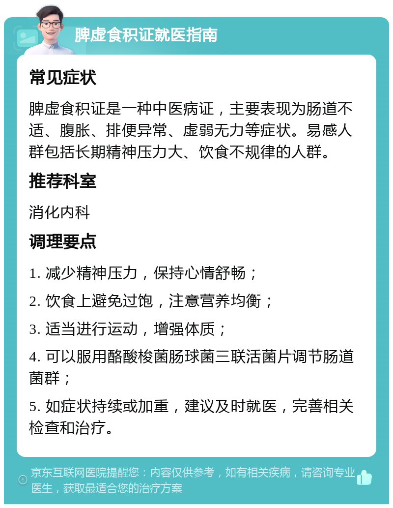 脾虚食积证就医指南 常见症状 脾虚食积证是一种中医病证，主要表现为肠道不适、腹胀、排便异常、虚弱无力等症状。易感人群包括长期精神压力大、饮食不规律的人群。 推荐科室 消化内科 调理要点 1. 减少精神压力，保持心情舒畅； 2. 饮食上避免过饱，注意营养均衡； 3. 适当进行运动，增强体质； 4. 可以服用酪酸梭菌肠球菌三联活菌片调节肠道菌群； 5. 如症状持续或加重，建议及时就医，完善相关检查和治疗。