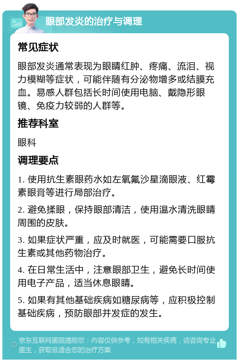 眼部发炎的治疗与调理 常见症状 眼部发炎通常表现为眼睛红肿、疼痛、流泪、视力模糊等症状，可能伴随有分泌物增多或结膜充血。易感人群包括长时间使用电脑、戴隐形眼镜、免疫力较弱的人群等。 推荐科室 眼科 调理要点 1. 使用抗生素眼药水如左氧氟沙星滴眼液、红霉素眼膏等进行局部治疗。 2. 避免揉眼，保持眼部清洁，使用温水清洗眼睛周围的皮肤。 3. 如果症状严重，应及时就医，可能需要口服抗生素或其他药物治疗。 4. 在日常生活中，注意眼部卫生，避免长时间使用电子产品，适当休息眼睛。 5. 如果有其他基础疾病如糖尿病等，应积极控制基础疾病，预防眼部并发症的发生。