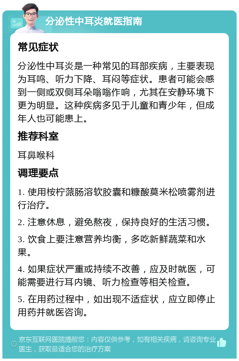 分泌性中耳炎就医指南 常见症状 分泌性中耳炎是一种常见的耳部疾病，主要表现为耳鸣、听力下降、耳闷等症状。患者可能会感到一侧或双侧耳朵嗡嗡作响，尤其在安静环境下更为明显。这种疾病多见于儿童和青少年，但成年人也可能患上。 推荐科室 耳鼻喉科 调理要点 1. 使用桉柠蒎肠溶软胶囊和糠酸莫米松喷雾剂进行治疗。 2. 注意休息，避免熬夜，保持良好的生活习惯。 3. 饮食上要注意营养均衡，多吃新鲜蔬菜和水果。 4. 如果症状严重或持续不改善，应及时就医，可能需要进行耳内镜、听力检查等相关检查。 5. 在用药过程中，如出现不适症状，应立即停止用药并就医咨询。