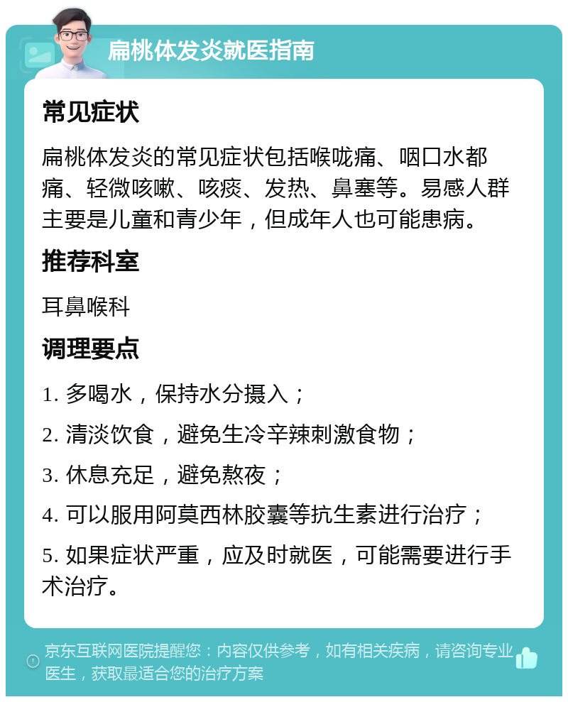 扁桃体发炎就医指南 常见症状 扁桃体发炎的常见症状包括喉咙痛、咽口水都痛、轻微咳嗽、咳痰、发热、鼻塞等。易感人群主要是儿童和青少年，但成年人也可能患病。 推荐科室 耳鼻喉科 调理要点 1. 多喝水，保持水分摄入； 2. 清淡饮食，避免生冷辛辣刺激食物； 3. 休息充足，避免熬夜； 4. 可以服用阿莫西林胶囊等抗生素进行治疗； 5. 如果症状严重，应及时就医，可能需要进行手术治疗。