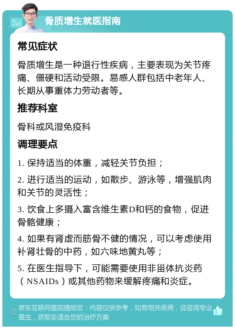 骨质增生就医指南 常见症状 骨质增生是一种退行性疾病，主要表现为关节疼痛、僵硬和活动受限。易感人群包括中老年人、长期从事重体力劳动者等。 推荐科室 骨科或风湿免疫科 调理要点 1. 保持适当的体重，减轻关节负担； 2. 进行适当的运动，如散步、游泳等，增强肌肉和关节的灵活性； 3. 饮食上多摄入富含维生素D和钙的食物，促进骨骼健康； 4. 如果有肾虚而筋骨不健的情况，可以考虑使用补肾壮骨的中药，如六味地黄丸等； 5. 在医生指导下，可能需要使用非甾体抗炎药（NSAIDs）或其他药物来缓解疼痛和炎症。