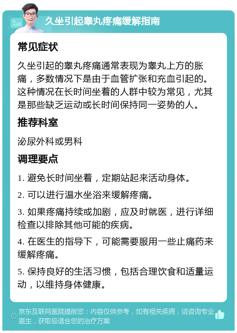 久坐引起睾丸疼痛缓解指南 常见症状 久坐引起的睾丸疼痛通常表现为睾丸上方的胀痛，多数情况下是由于血管扩张和充血引起的。这种情况在长时间坐着的人群中较为常见，尤其是那些缺乏运动或长时间保持同一姿势的人。 推荐科室 泌尿外科或男科 调理要点 1. 避免长时间坐着，定期站起来活动身体。 2. 可以进行温水坐浴来缓解疼痛。 3. 如果疼痛持续或加剧，应及时就医，进行详细检查以排除其他可能的疾病。 4. 在医生的指导下，可能需要服用一些止痛药来缓解疼痛。 5. 保持良好的生活习惯，包括合理饮食和适量运动，以维持身体健康。