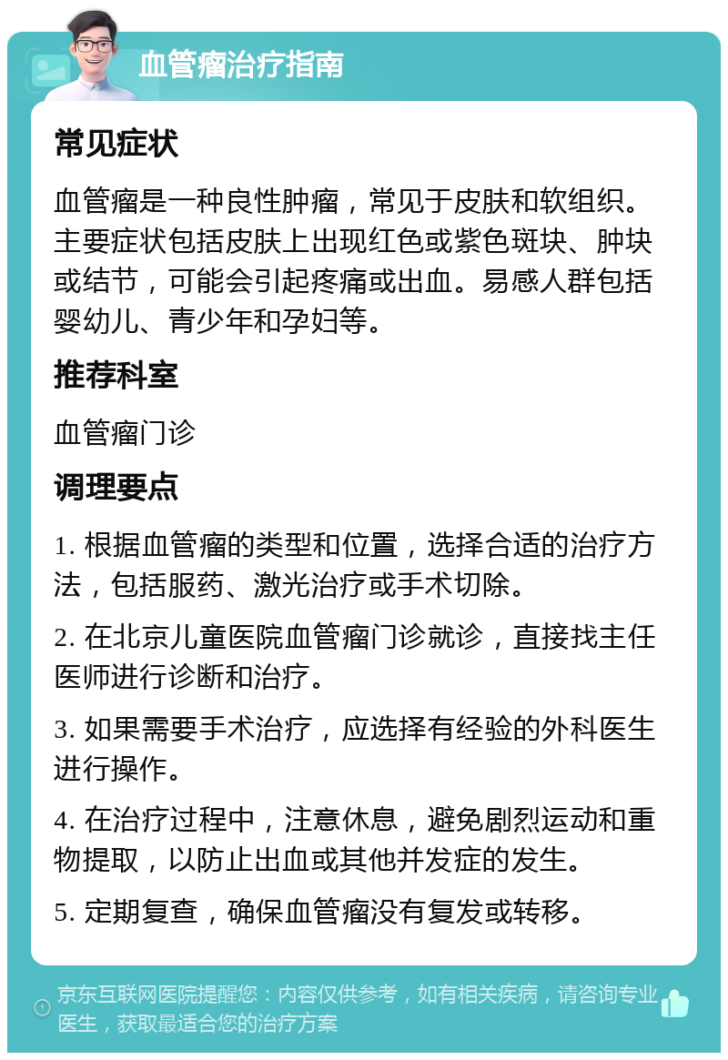 血管瘤治疗指南 常见症状 血管瘤是一种良性肿瘤，常见于皮肤和软组织。主要症状包括皮肤上出现红色或紫色斑块、肿块或结节，可能会引起疼痛或出血。易感人群包括婴幼儿、青少年和孕妇等。 推荐科室 血管瘤门诊 调理要点 1. 根据血管瘤的类型和位置，选择合适的治疗方法，包括服药、激光治疗或手术切除。 2. 在北京儿童医院血管瘤门诊就诊，直接找主任医师进行诊断和治疗。 3. 如果需要手术治疗，应选择有经验的外科医生进行操作。 4. 在治疗过程中，注意休息，避免剧烈运动和重物提取，以防止出血或其他并发症的发生。 5. 定期复查，确保血管瘤没有复发或转移。