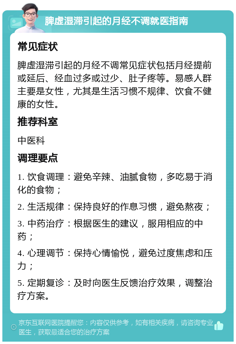 脾虚湿滞引起的月经不调就医指南 常见症状 脾虚湿滞引起的月经不调常见症状包括月经提前或延后、经血过多或过少、肚子疼等。易感人群主要是女性，尤其是生活习惯不规律、饮食不健康的女性。 推荐科室 中医科 调理要点 1. 饮食调理：避免辛辣、油腻食物，多吃易于消化的食物； 2. 生活规律：保持良好的作息习惯，避免熬夜； 3. 中药治疗：根据医生的建议，服用相应的中药； 4. 心理调节：保持心情愉悦，避免过度焦虑和压力； 5. 定期复诊：及时向医生反馈治疗效果，调整治疗方案。