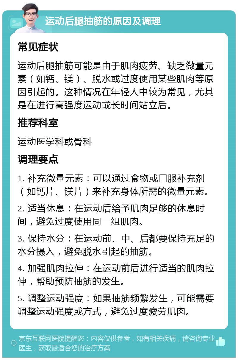 运动后腿抽筋的原因及调理 常见症状 运动后腿抽筋可能是由于肌肉疲劳、缺乏微量元素（如钙、镁）、脱水或过度使用某些肌肉等原因引起的。这种情况在年轻人中较为常见，尤其是在进行高强度运动或长时间站立后。 推荐科室 运动医学科或骨科 调理要点 1. 补充微量元素：可以通过食物或口服补充剂（如钙片、镁片）来补充身体所需的微量元素。 2. 适当休息：在运动后给予肌肉足够的休息时间，避免过度使用同一组肌肉。 3. 保持水分：在运动前、中、后都要保持充足的水分摄入，避免脱水引起的抽筋。 4. 加强肌肉拉伸：在运动前后进行适当的肌肉拉伸，帮助预防抽筋的发生。 5. 调整运动强度：如果抽筋频繁发生，可能需要调整运动强度或方式，避免过度疲劳肌肉。