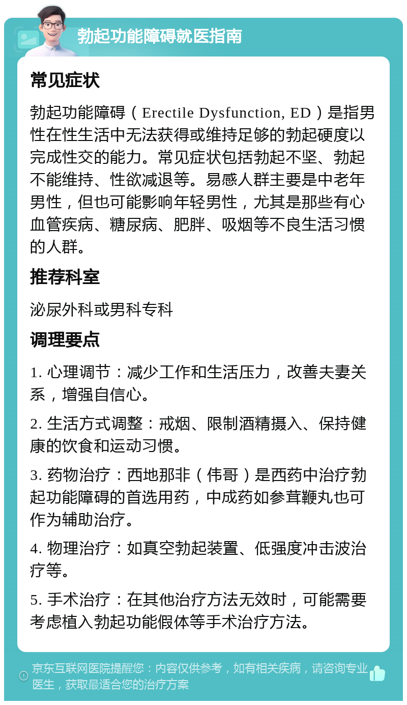 勃起功能障碍就医指南 常见症状 勃起功能障碍（Erectile Dysfunction, ED）是指男性在性生活中无法获得或维持足够的勃起硬度以完成性交的能力。常见症状包括勃起不坚、勃起不能维持、性欲减退等。易感人群主要是中老年男性，但也可能影响年轻男性，尤其是那些有心血管疾病、糖尿病、肥胖、吸烟等不良生活习惯的人群。 推荐科室 泌尿外科或男科专科 调理要点 1. 心理调节：减少工作和生活压力，改善夫妻关系，增强自信心。 2. 生活方式调整：戒烟、限制酒精摄入、保持健康的饮食和运动习惯。 3. 药物治疗：西地那非（伟哥）是西药中治疗勃起功能障碍的首选用药，中成药如参茸鞭丸也可作为辅助治疗。 4. 物理治疗：如真空勃起装置、低强度冲击波治疗等。 5. 手术治疗：在其他治疗方法无效时，可能需要考虑植入勃起功能假体等手术治疗方法。