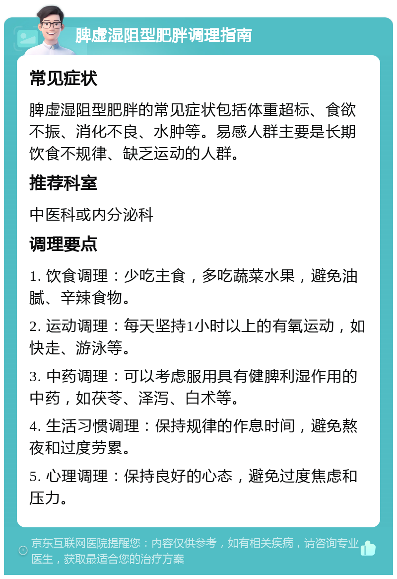 脾虚湿阻型肥胖调理指南 常见症状 脾虚湿阻型肥胖的常见症状包括体重超标、食欲不振、消化不良、水肿等。易感人群主要是长期饮食不规律、缺乏运动的人群。 推荐科室 中医科或内分泌科 调理要点 1. 饮食调理：少吃主食，多吃蔬菜水果，避免油腻、辛辣食物。 2. 运动调理：每天坚持1小时以上的有氧运动，如快走、游泳等。 3. 中药调理：可以考虑服用具有健脾利湿作用的中药，如茯苓、泽泻、白术等。 4. 生活习惯调理：保持规律的作息时间，避免熬夜和过度劳累。 5. 心理调理：保持良好的心态，避免过度焦虑和压力。