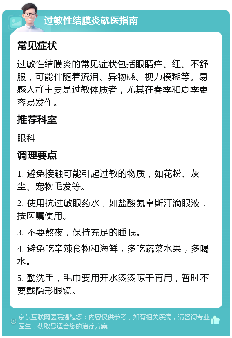 过敏性结膜炎就医指南 常见症状 过敏性结膜炎的常见症状包括眼睛痒、红、不舒服，可能伴随着流泪、异物感、视力模糊等。易感人群主要是过敏体质者，尤其在春季和夏季更容易发作。 推荐科室 眼科 调理要点 1. 避免接触可能引起过敏的物质，如花粉、灰尘、宠物毛发等。 2. 使用抗过敏眼药水，如盐酸氮卓斯汀滴眼液，按医嘱使用。 3. 不要熬夜，保持充足的睡眠。 4. 避免吃辛辣食物和海鲜，多吃蔬菜水果，多喝水。 5. 勤洗手，毛巾要用开水烫烫晾干再用，暂时不要戴隐形眼镜。