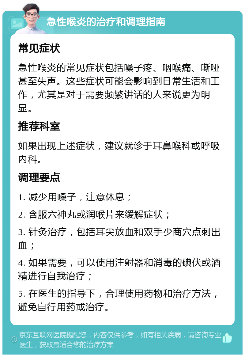 急性喉炎的治疗和调理指南 常见症状 急性喉炎的常见症状包括嗓子疼、咽喉痛、嘶哑甚至失声。这些症状可能会影响到日常生活和工作，尤其是对于需要频繁讲话的人来说更为明显。 推荐科室 如果出现上述症状，建议就诊于耳鼻喉科或呼吸内科。 调理要点 1. 减少用嗓子，注意休息； 2. 含服六神丸或润喉片来缓解症状； 3. 针灸治疗，包括耳尖放血和双手少商穴点刺出血； 4. 如果需要，可以使用注射器和消毒的碘伏或酒精进行自我治疗； 5. 在医生的指导下，合理使用药物和治疗方法，避免自行用药或治疗。