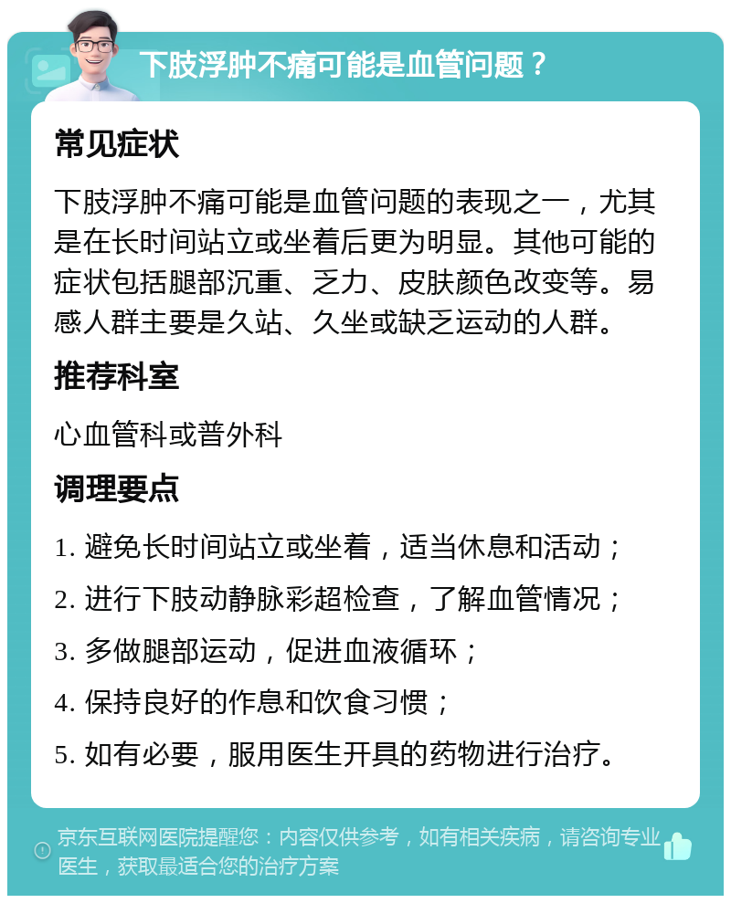 下肢浮肿不痛可能是血管问题？ 常见症状 下肢浮肿不痛可能是血管问题的表现之一，尤其是在长时间站立或坐着后更为明显。其他可能的症状包括腿部沉重、乏力、皮肤颜色改变等。易感人群主要是久站、久坐或缺乏运动的人群。 推荐科室 心血管科或普外科 调理要点 1. 避免长时间站立或坐着，适当休息和活动； 2. 进行下肢动静脉彩超检查，了解血管情况； 3. 多做腿部运动，促进血液循环； 4. 保持良好的作息和饮食习惯； 5. 如有必要，服用医生开具的药物进行治疗。