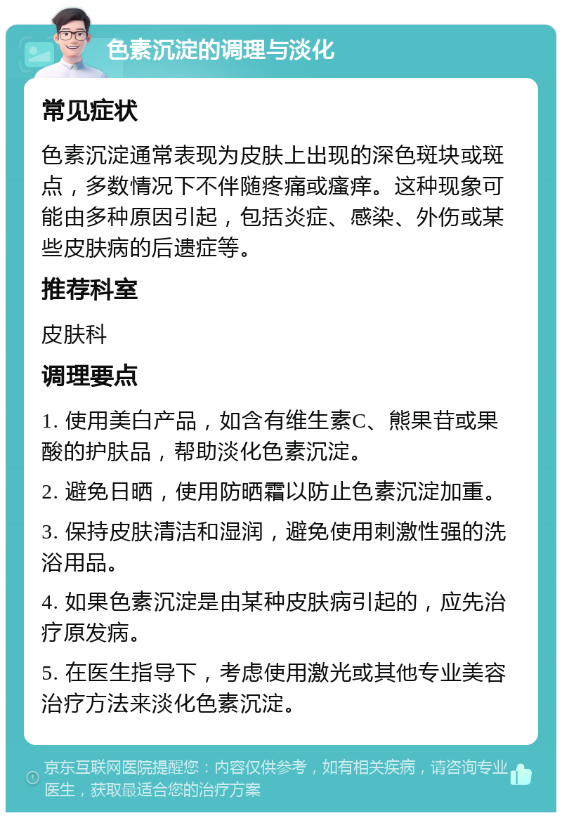 色素沉淀的调理与淡化 常见症状 色素沉淀通常表现为皮肤上出现的深色斑块或斑点，多数情况下不伴随疼痛或瘙痒。这种现象可能由多种原因引起，包括炎症、感染、外伤或某些皮肤病的后遗症等。 推荐科室 皮肤科 调理要点 1. 使用美白产品，如含有维生素C、熊果苷或果酸的护肤品，帮助淡化色素沉淀。 2. 避免日晒，使用防晒霜以防止色素沉淀加重。 3. 保持皮肤清洁和湿润，避免使用刺激性强的洗浴用品。 4. 如果色素沉淀是由某种皮肤病引起的，应先治疗原发病。 5. 在医生指导下，考虑使用激光或其他专业美容治疗方法来淡化色素沉淀。