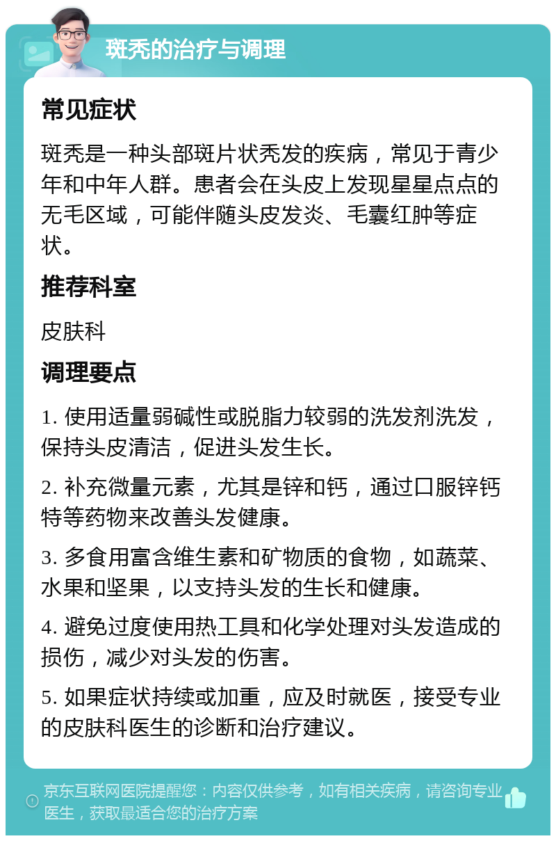 斑秃的治疗与调理 常见症状 斑秃是一种头部斑片状秃发的疾病，常见于青少年和中年人群。患者会在头皮上发现星星点点的无毛区域，可能伴随头皮发炎、毛囊红肿等症状。 推荐科室 皮肤科 调理要点 1. 使用适量弱碱性或脱脂力较弱的洗发剂洗发，保持头皮清洁，促进头发生长。 2. 补充微量元素，尤其是锌和钙，通过口服锌钙特等药物来改善头发健康。 3. 多食用富含维生素和矿物质的食物，如蔬菜、水果和坚果，以支持头发的生长和健康。 4. 避免过度使用热工具和化学处理对头发造成的损伤，减少对头发的伤害。 5. 如果症状持续或加重，应及时就医，接受专业的皮肤科医生的诊断和治疗建议。