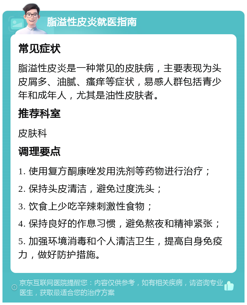 脂溢性皮炎就医指南 常见症状 脂溢性皮炎是一种常见的皮肤病，主要表现为头皮屑多、油腻、瘙痒等症状，易感人群包括青少年和成年人，尤其是油性皮肤者。 推荐科室 皮肤科 调理要点 1. 使用复方酮康唑发用洗剂等药物进行治疗； 2. 保持头皮清洁，避免过度洗头； 3. 饮食上少吃辛辣刺激性食物； 4. 保持良好的作息习惯，避免熬夜和精神紧张； 5. 加强环境消毒和个人清洁卫生，提高自身免疫力，做好防护措施。