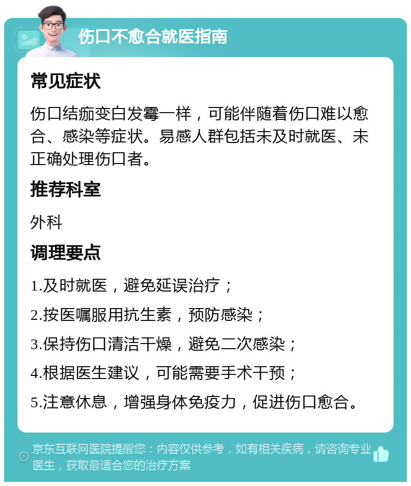 伤口不愈合就医指南 常见症状 伤口结痂变白发霉一样，可能伴随着伤口难以愈合、感染等症状。易感人群包括未及时就医、未正确处理伤口者。 推荐科室 外科 调理要点 1.及时就医，避免延误治疗； 2.按医嘱服用抗生素，预防感染； 3.保持伤口清洁干燥，避免二次感染； 4.根据医生建议，可能需要手术干预； 5.注意休息，增强身体免疫力，促进伤口愈合。