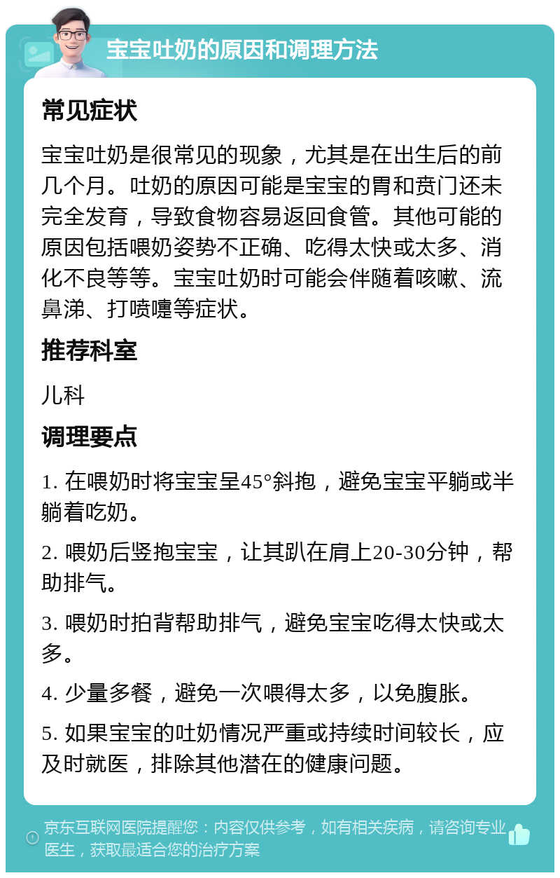 宝宝吐奶的原因和调理方法 常见症状 宝宝吐奶是很常见的现象，尤其是在出生后的前几个月。吐奶的原因可能是宝宝的胃和贲门还未完全发育，导致食物容易返回食管。其他可能的原因包括喂奶姿势不正确、吃得太快或太多、消化不良等等。宝宝吐奶时可能会伴随着咳嗽、流鼻涕、打喷嚏等症状。 推荐科室 儿科 调理要点 1. 在喂奶时将宝宝呈45°斜抱，避免宝宝平躺或半躺着吃奶。 2. 喂奶后竖抱宝宝，让其趴在肩上20-30分钟，帮助排气。 3. 喂奶时拍背帮助排气，避免宝宝吃得太快或太多。 4. 少量多餐，避免一次喂得太多，以免腹胀。 5. 如果宝宝的吐奶情况严重或持续时间较长，应及时就医，排除其他潜在的健康问题。