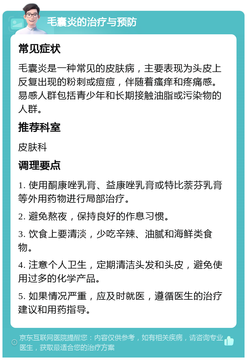 毛囊炎的治疗与预防 常见症状 毛囊炎是一种常见的皮肤病，主要表现为头皮上反复出现的粉刺或痘痘，伴随着瘙痒和疼痛感。易感人群包括青少年和长期接触油脂或污染物的人群。 推荐科室 皮肤科 调理要点 1. 使用酮康唑乳膏、益康唑乳膏或特比萘芬乳膏等外用药物进行局部治疗。 2. 避免熬夜，保持良好的作息习惯。 3. 饮食上要清淡，少吃辛辣、油腻和海鲜类食物。 4. 注意个人卫生，定期清洁头发和头皮，避免使用过多的化学产品。 5. 如果情况严重，应及时就医，遵循医生的治疗建议和用药指导。