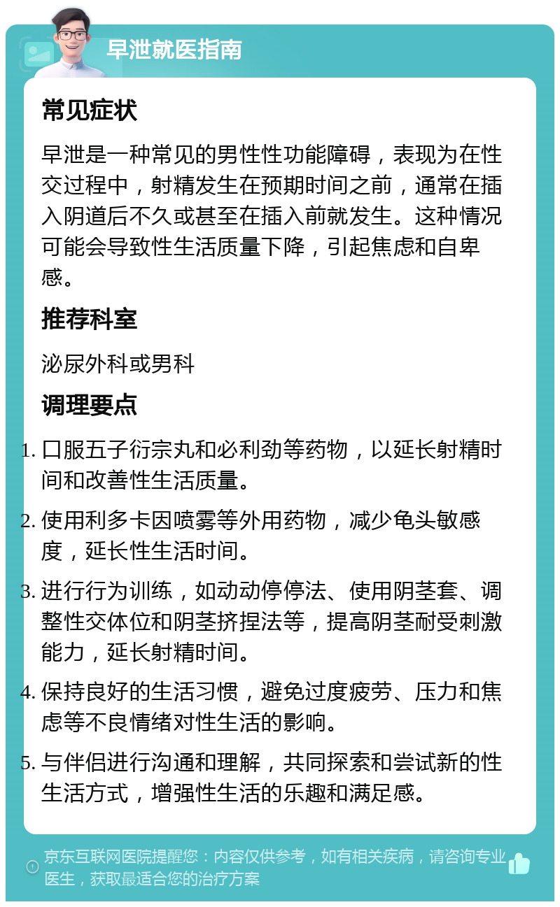 早泄就医指南 常见症状 早泄是一种常见的男性性功能障碍，表现为在性交过程中，射精发生在预期时间之前，通常在插入阴道后不久或甚至在插入前就发生。这种情况可能会导致性生活质量下降，引起焦虑和自卑感。 推荐科室 泌尿外科或男科 调理要点 口服五子衍宗丸和必利劲等药物，以延长射精时间和改善性生活质量。 使用利多卡因喷雾等外用药物，减少龟头敏感度，延长性生活时间。 进行行为训练，如动动停停法、使用阴茎套、调整性交体位和阴茎挤捏法等，提高阴茎耐受刺激能力，延长射精时间。 保持良好的生活习惯，避免过度疲劳、压力和焦虑等不良情绪对性生活的影响。 与伴侣进行沟通和理解，共同探索和尝试新的性生活方式，增强性生活的乐趣和满足感。