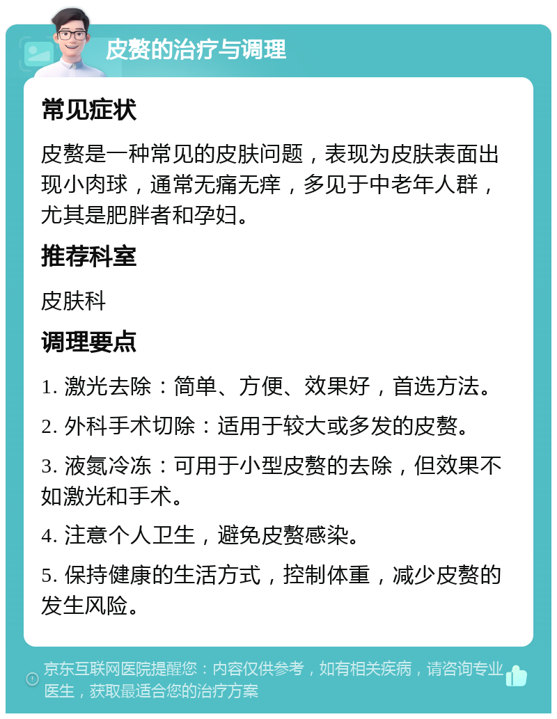 皮赘的治疗与调理 常见症状 皮赘是一种常见的皮肤问题，表现为皮肤表面出现小肉球，通常无痛无痒，多见于中老年人群，尤其是肥胖者和孕妇。 推荐科室 皮肤科 调理要点 1. 激光去除：简单、方便、效果好，首选方法。 2. 外科手术切除：适用于较大或多发的皮赘。 3. 液氮冷冻：可用于小型皮赘的去除，但效果不如激光和手术。 4. 注意个人卫生，避免皮赘感染。 5. 保持健康的生活方式，控制体重，减少皮赘的发生风险。