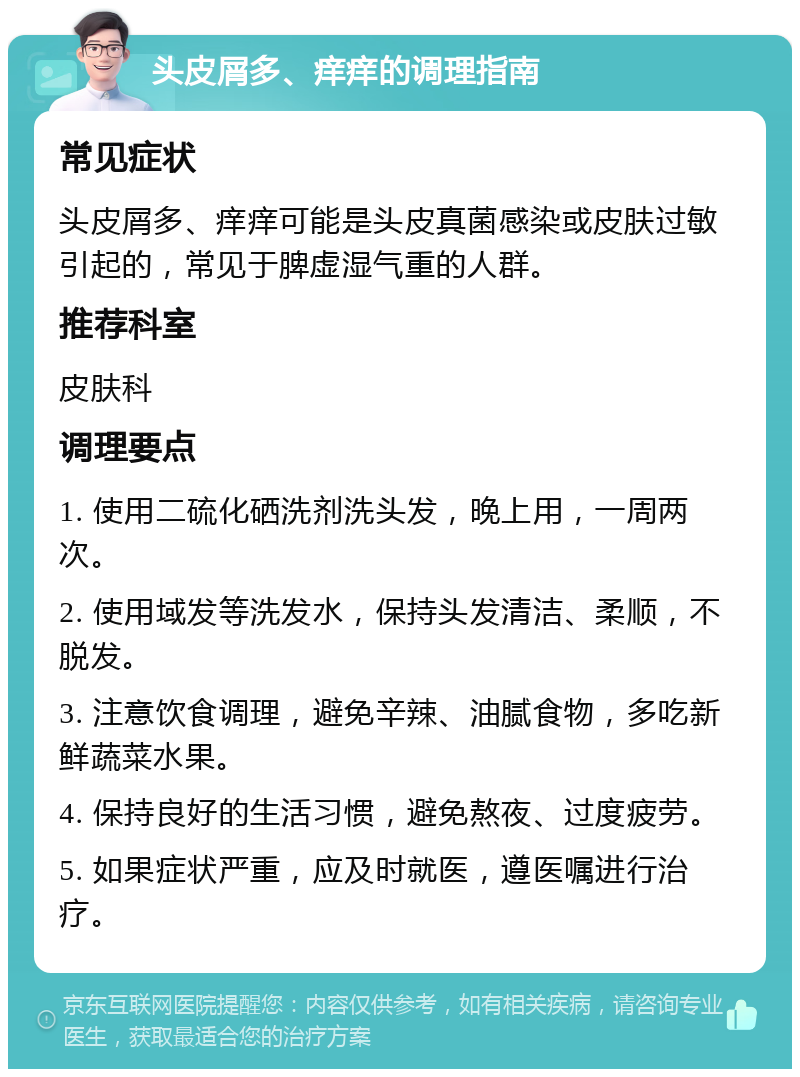 头皮屑多、痒痒的调理指南 常见症状 头皮屑多、痒痒可能是头皮真菌感染或皮肤过敏引起的，常见于脾虚湿气重的人群。 推荐科室 皮肤科 调理要点 1. 使用二硫化硒洗剂洗头发，晚上用，一周两次。 2. 使用域发等洗发水，保持头发清洁、柔顺，不脱发。 3. 注意饮食调理，避免辛辣、油腻食物，多吃新鲜蔬菜水果。 4. 保持良好的生活习惯，避免熬夜、过度疲劳。 5. 如果症状严重，应及时就医，遵医嘱进行治疗。