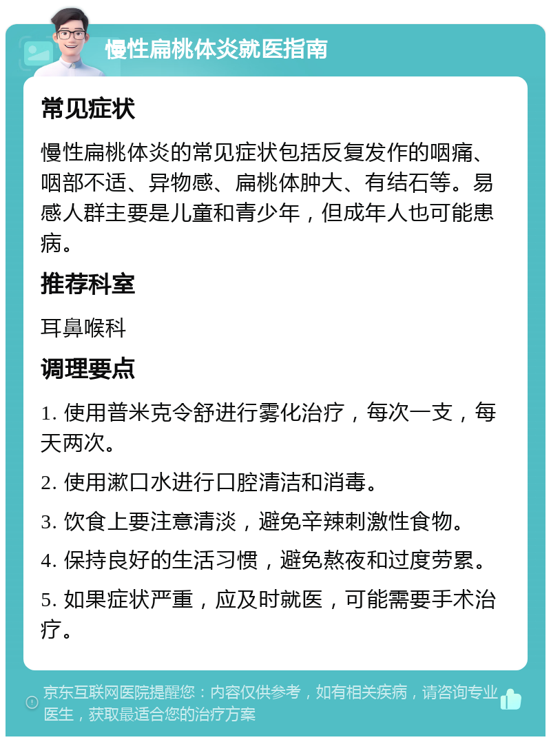 慢性扁桃体炎就医指南 常见症状 慢性扁桃体炎的常见症状包括反复发作的咽痛、咽部不适、异物感、扁桃体肿大、有结石等。易感人群主要是儿童和青少年，但成年人也可能患病。 推荐科室 耳鼻喉科 调理要点 1. 使用普米克令舒进行雾化治疗，每次一支，每天两次。 2. 使用漱口水进行口腔清洁和消毒。 3. 饮食上要注意清淡，避免辛辣刺激性食物。 4. 保持良好的生活习惯，避免熬夜和过度劳累。 5. 如果症状严重，应及时就医，可能需要手术治疗。