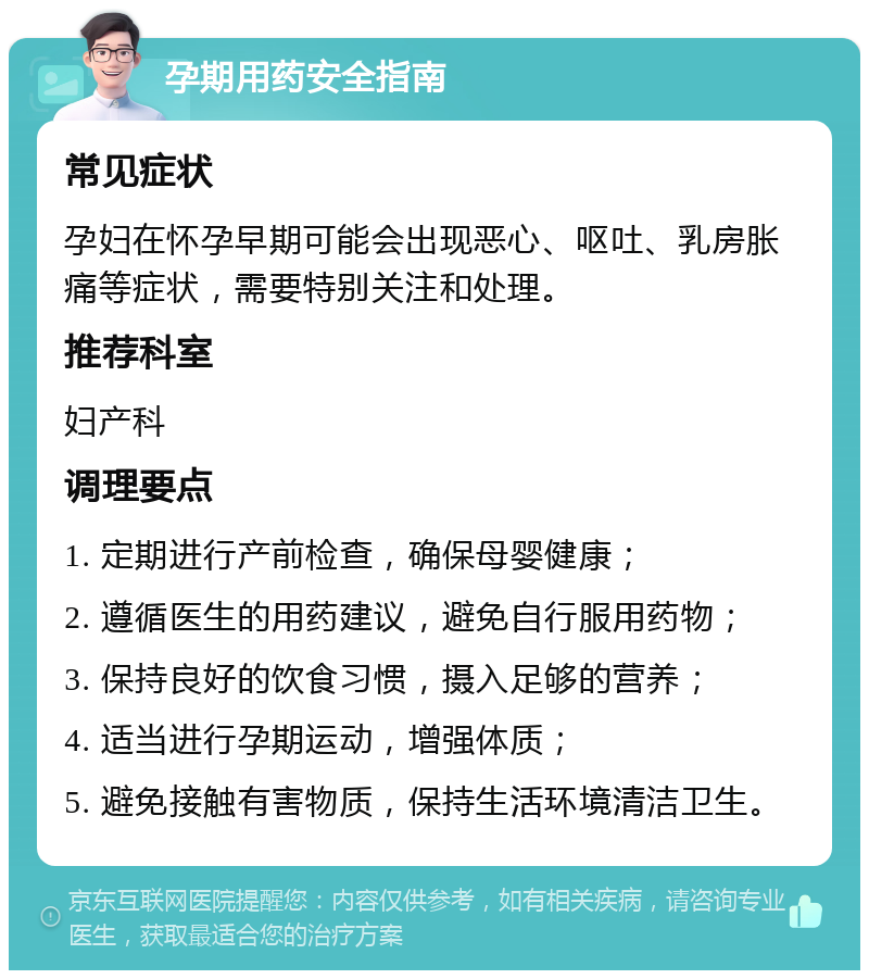 孕期用药安全指南 常见症状 孕妇在怀孕早期可能会出现恶心、呕吐、乳房胀痛等症状，需要特别关注和处理。 推荐科室 妇产科 调理要点 1. 定期进行产前检查，确保母婴健康； 2. 遵循医生的用药建议，避免自行服用药物； 3. 保持良好的饮食习惯，摄入足够的营养； 4. 适当进行孕期运动，增强体质； 5. 避免接触有害物质，保持生活环境清洁卫生。