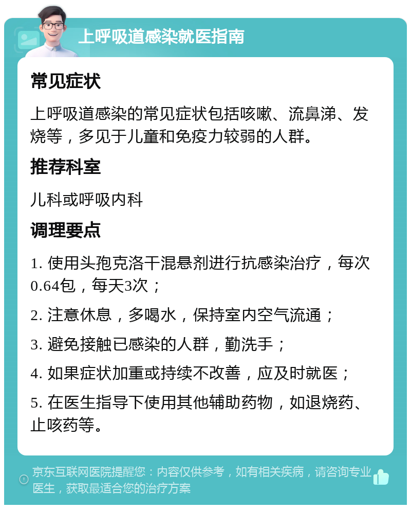 上呼吸道感染就医指南 常见症状 上呼吸道感染的常见症状包括咳嗽、流鼻涕、发烧等，多见于儿童和免疫力较弱的人群。 推荐科室 儿科或呼吸内科 调理要点 1. 使用头孢克洛干混悬剂进行抗感染治疗，每次0.64包，每天3次； 2. 注意休息，多喝水，保持室内空气流通； 3. 避免接触已感染的人群，勤洗手； 4. 如果症状加重或持续不改善，应及时就医； 5. 在医生指导下使用其他辅助药物，如退烧药、止咳药等。