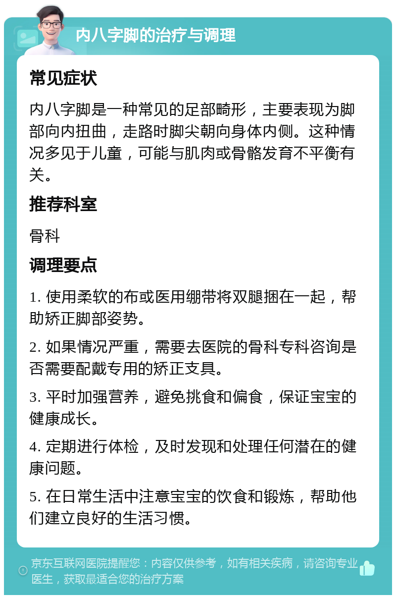 内八字脚的治疗与调理 常见症状 内八字脚是一种常见的足部畸形，主要表现为脚部向内扭曲，走路时脚尖朝向身体内侧。这种情况多见于儿童，可能与肌肉或骨骼发育不平衡有关。 推荐科室 骨科 调理要点 1. 使用柔软的布或医用绷带将双腿捆在一起，帮助矫正脚部姿势。 2. 如果情况严重，需要去医院的骨科专科咨询是否需要配戴专用的矫正支具。 3. 平时加强营养，避免挑食和偏食，保证宝宝的健康成长。 4. 定期进行体检，及时发现和处理任何潜在的健康问题。 5. 在日常生活中注意宝宝的饮食和锻炼，帮助他们建立良好的生活习惯。