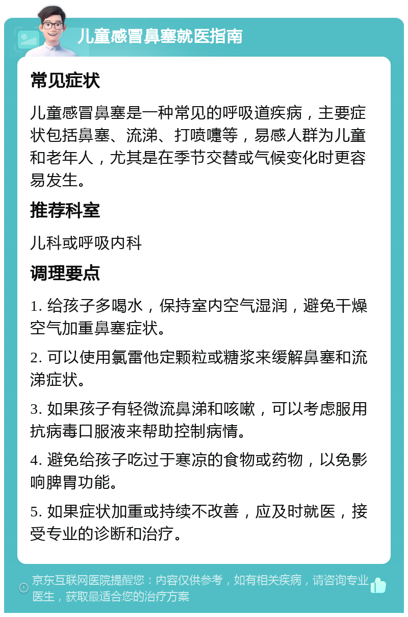 儿童感冒鼻塞就医指南 常见症状 儿童感冒鼻塞是一种常见的呼吸道疾病，主要症状包括鼻塞、流涕、打喷嚏等，易感人群为儿童和老年人，尤其是在季节交替或气候变化时更容易发生。 推荐科室 儿科或呼吸内科 调理要点 1. 给孩子多喝水，保持室内空气湿润，避免干燥空气加重鼻塞症状。 2. 可以使用氯雷他定颗粒或糖浆来缓解鼻塞和流涕症状。 3. 如果孩子有轻微流鼻涕和咳嗽，可以考虑服用抗病毒口服液来帮助控制病情。 4. 避免给孩子吃过于寒凉的食物或药物，以免影响脾胃功能。 5. 如果症状加重或持续不改善，应及时就医，接受专业的诊断和治疗。