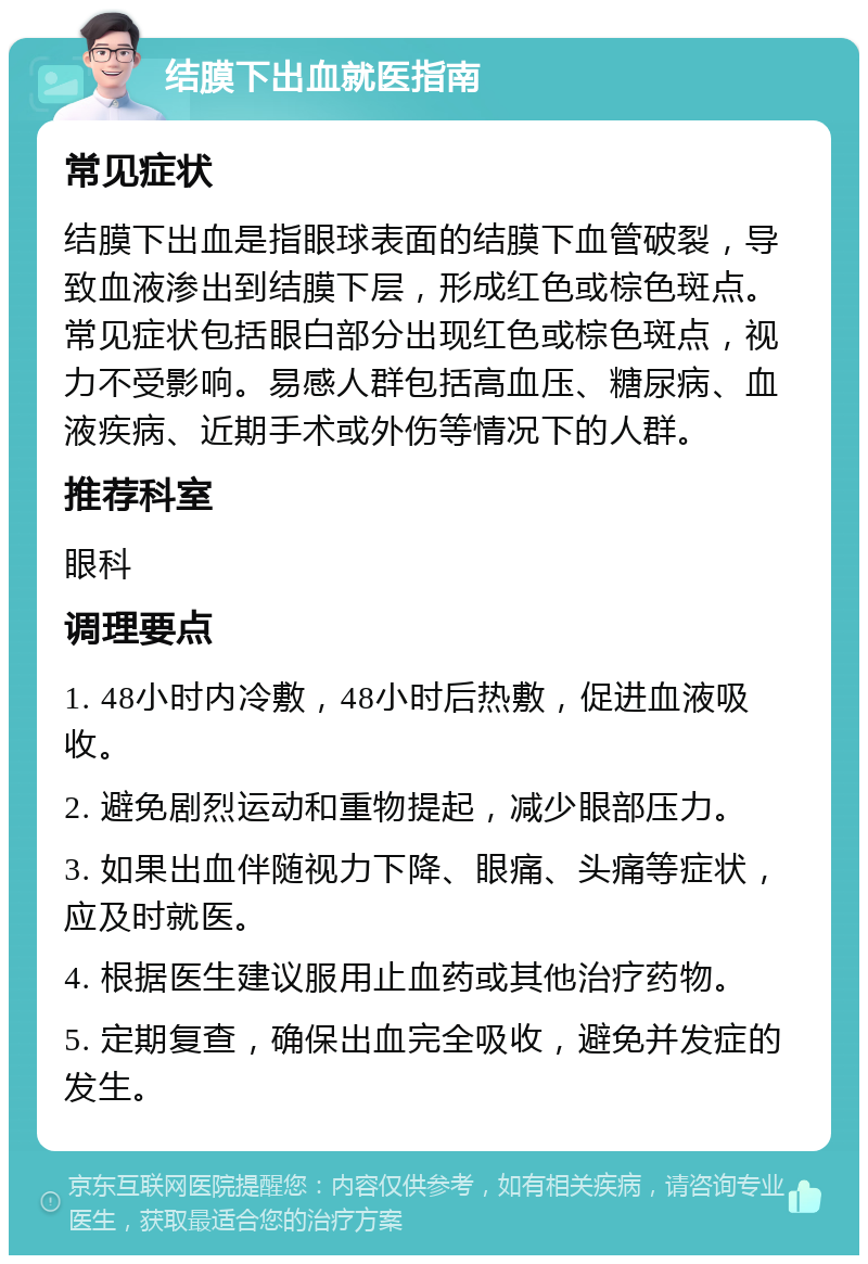 结膜下出血就医指南 常见症状 结膜下出血是指眼球表面的结膜下血管破裂，导致血液渗出到结膜下层，形成红色或棕色斑点。常见症状包括眼白部分出现红色或棕色斑点，视力不受影响。易感人群包括高血压、糖尿病、血液疾病、近期手术或外伤等情况下的人群。 推荐科室 眼科 调理要点 1. 48小时内冷敷，48小时后热敷，促进血液吸收。 2. 避免剧烈运动和重物提起，减少眼部压力。 3. 如果出血伴随视力下降、眼痛、头痛等症状，应及时就医。 4. 根据医生建议服用止血药或其他治疗药物。 5. 定期复查，确保出血完全吸收，避免并发症的发生。