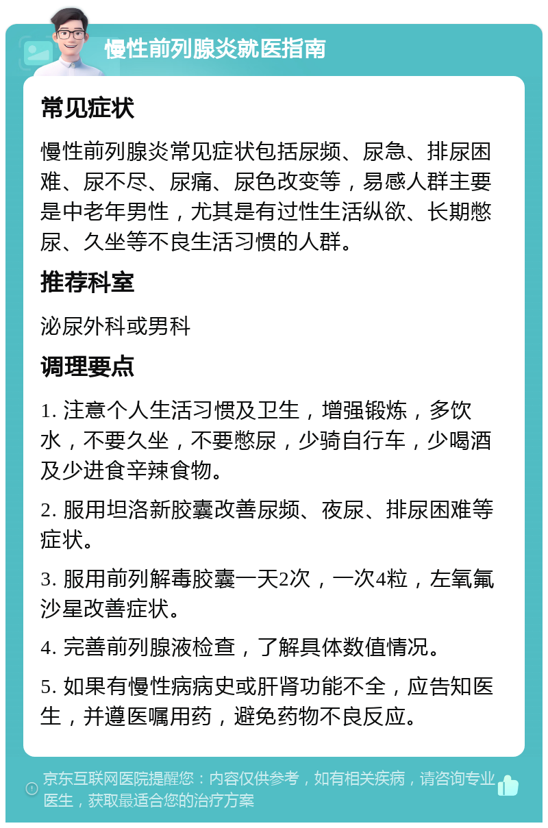 慢性前列腺炎就医指南 常见症状 慢性前列腺炎常见症状包括尿频、尿急、排尿困难、尿不尽、尿痛、尿色改变等，易感人群主要是中老年男性，尤其是有过性生活纵欲、长期憋尿、久坐等不良生活习惯的人群。 推荐科室 泌尿外科或男科 调理要点 1. 注意个人生活习惯及卫生，增强锻炼，多饮水，不要久坐，不要憋尿，少骑自行车，少喝酒及少进食辛辣食物。 2. 服用坦洛新胶囊改善尿频、夜尿、排尿困难等症状。 3. 服用前列解毒胶囊一天2次，一次4粒，左氧氟沙星改善症状。 4. 完善前列腺液检查，了解具体数值情况。 5. 如果有慢性病病史或肝肾功能不全，应告知医生，并遵医嘱用药，避免药物不良反应。