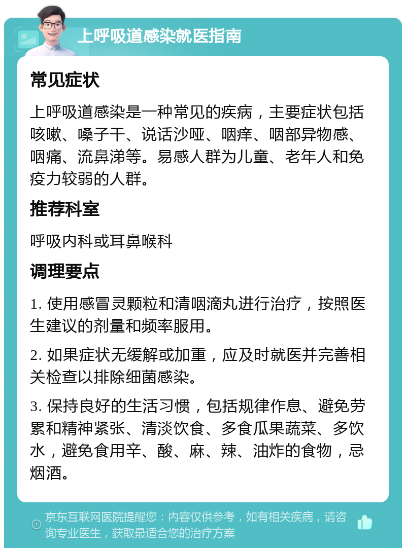 上呼吸道感染就医指南 常见症状 上呼吸道感染是一种常见的疾病，主要症状包括咳嗽、嗓子干、说话沙哑、咽痒、咽部异物感、咽痛、流鼻涕等。易感人群为儿童、老年人和免疫力较弱的人群。 推荐科室 呼吸内科或耳鼻喉科 调理要点 1. 使用感冒灵颗粒和清咽滴丸进行治疗，按照医生建议的剂量和频率服用。 2. 如果症状无缓解或加重，应及时就医并完善相关检查以排除细菌感染。 3. 保持良好的生活习惯，包括规律作息、避免劳累和精神紧张、清淡饮食、多食瓜果蔬菜、多饮水，避免食用辛、酸、麻、辣、油炸的食物，忌烟酒。