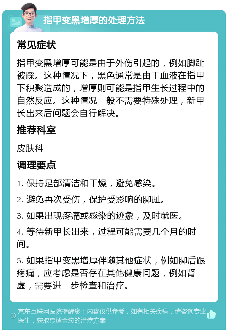 指甲变黑增厚的处理方法 常见症状 指甲变黑增厚可能是由于外伤引起的，例如脚趾被踩。这种情况下，黑色通常是由于血液在指甲下积聚造成的，增厚则可能是指甲生长过程中的自然反应。这种情况一般不需要特殊处理，新甲长出来后问题会自行解决。 推荐科室 皮肤科 调理要点 1. 保持足部清洁和干燥，避免感染。 2. 避免再次受伤，保护受影响的脚趾。 3. 如果出现疼痛或感染的迹象，及时就医。 4. 等待新甲长出来，过程可能需要几个月的时间。 5. 如果指甲变黑增厚伴随其他症状，例如脚后跟疼痛，应考虑是否存在其他健康问题，例如肾虚，需要进一步检查和治疗。