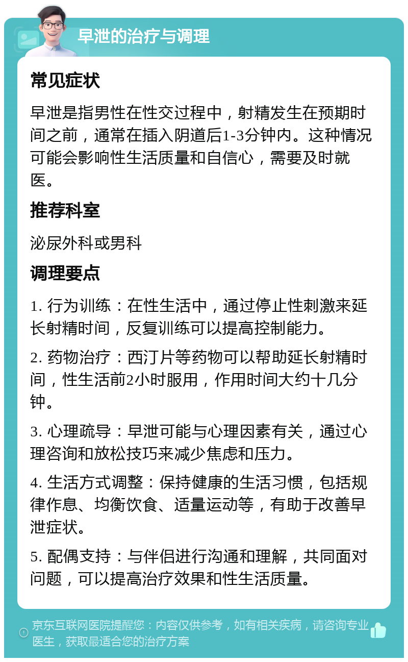 早泄的治疗与调理 常见症状 早泄是指男性在性交过程中，射精发生在预期时间之前，通常在插入阴道后1-3分钟内。这种情况可能会影响性生活质量和自信心，需要及时就医。 推荐科室 泌尿外科或男科 调理要点 1. 行为训练：在性生活中，通过停止性刺激来延长射精时间，反复训练可以提高控制能力。 2. 药物治疗：西汀片等药物可以帮助延长射精时间，性生活前2小时服用，作用时间大约十几分钟。 3. 心理疏导：早泄可能与心理因素有关，通过心理咨询和放松技巧来减少焦虑和压力。 4. 生活方式调整：保持健康的生活习惯，包括规律作息、均衡饮食、适量运动等，有助于改善早泄症状。 5. 配偶支持：与伴侣进行沟通和理解，共同面对问题，可以提高治疗效果和性生活质量。