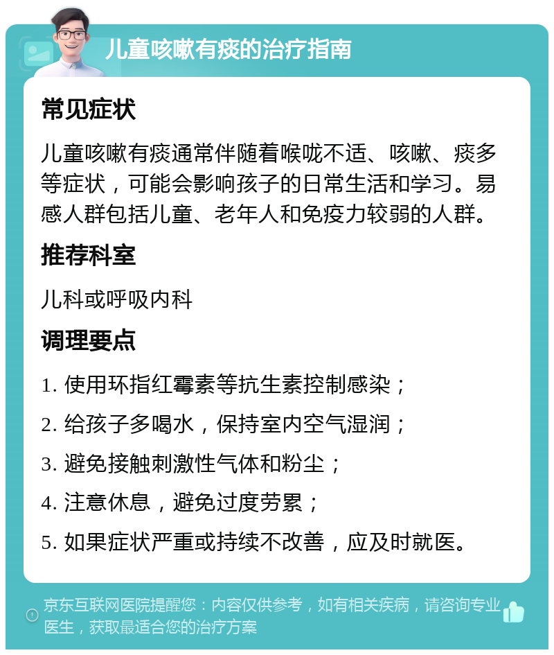 儿童咳嗽有痰的治疗指南 常见症状 儿童咳嗽有痰通常伴随着喉咙不适、咳嗽、痰多等症状，可能会影响孩子的日常生活和学习。易感人群包括儿童、老年人和免疫力较弱的人群。 推荐科室 儿科或呼吸内科 调理要点 1. 使用环指红霉素等抗生素控制感染； 2. 给孩子多喝水，保持室内空气湿润； 3. 避免接触刺激性气体和粉尘； 4. 注意休息，避免过度劳累； 5. 如果症状严重或持续不改善，应及时就医。