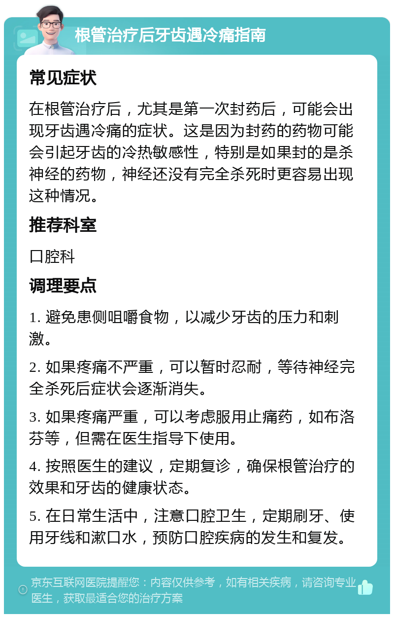 根管治疗后牙齿遇冷痛指南 常见症状 在根管治疗后，尤其是第一次封药后，可能会出现牙齿遇冷痛的症状。这是因为封药的药物可能会引起牙齿的冷热敏感性，特别是如果封的是杀神经的药物，神经还没有完全杀死时更容易出现这种情况。 推荐科室 口腔科 调理要点 1. 避免患侧咀嚼食物，以减少牙齿的压力和刺激。 2. 如果疼痛不严重，可以暂时忍耐，等待神经完全杀死后症状会逐渐消失。 3. 如果疼痛严重，可以考虑服用止痛药，如布洛芬等，但需在医生指导下使用。 4. 按照医生的建议，定期复诊，确保根管治疗的效果和牙齿的健康状态。 5. 在日常生活中，注意口腔卫生，定期刷牙、使用牙线和漱口水，预防口腔疾病的发生和复发。