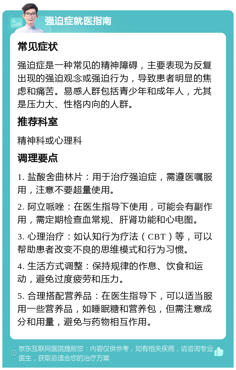 强迫症就医指南 常见症状 强迫症是一种常见的精神障碍，主要表现为反复出现的强迫观念或强迫行为，导致患者明显的焦虑和痛苦。易感人群包括青少年和成年人，尤其是压力大、性格内向的人群。 推荐科室 精神科或心理科 调理要点 1. 盐酸舍曲林片：用于治疗强迫症，需遵医嘱服用，注意不要超量使用。 2. 阿立哌唑：在医生指导下使用，可能会有副作用，需定期检查血常规、肝肾功能和心电图。 3. 心理治疗：如认知行为疗法（CBT）等，可以帮助患者改变不良的思维模式和行为习惯。 4. 生活方式调整：保持规律的作息、饮食和运动，避免过度疲劳和压力。 5. 合理搭配营养品：在医生指导下，可以适当服用一些营养品，如睡眠糖和营养包，但需注意成分和用量，避免与药物相互作用。